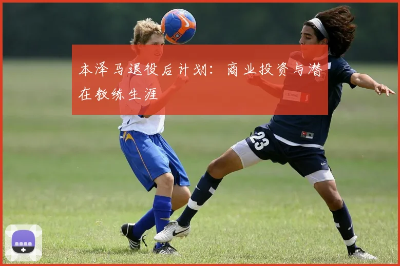 本泽马退役后计划：商业投资与潜在教练生涯