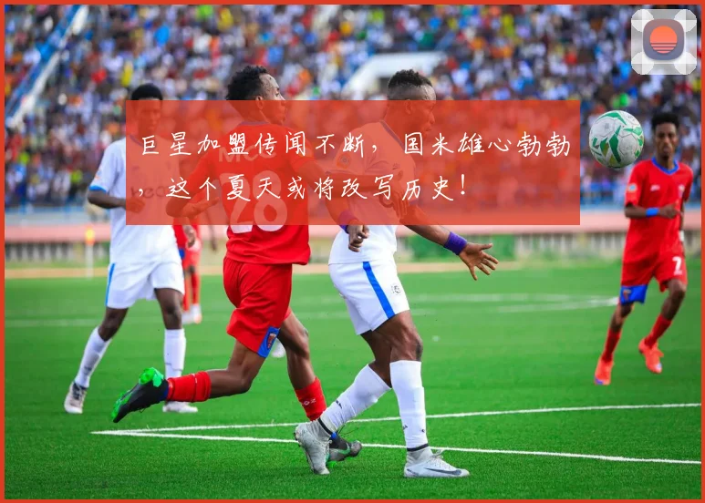 巨星加盟传闻不断，国米雄心勃勃，这个夏天或将改写历史！