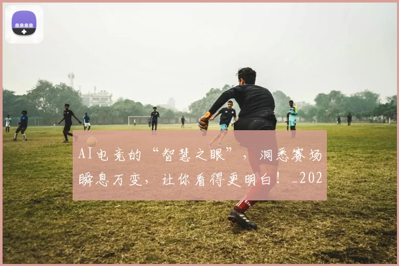 AI电竞的“智慧之眼”，洞悉赛场瞬息万变，让你看得更明白！_20260529145604_20260702034754