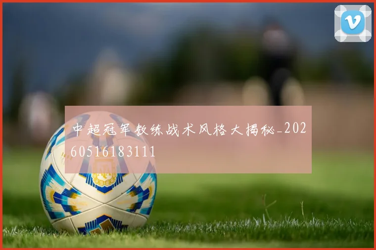 中超冠军教练战术风格大揭秘_20260516183111