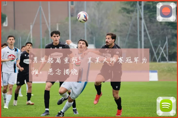男单格局重塑！某某大师赛冠军为谁，悬念揭晓