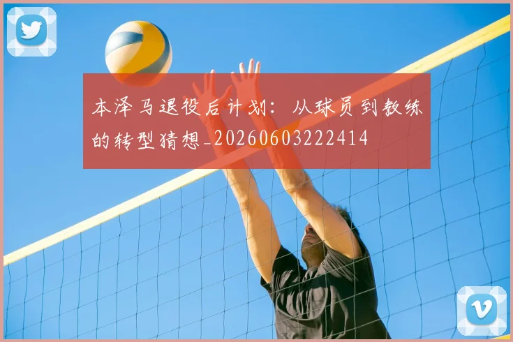 本泽马退役后计划：从球员到教练的转型猜想_20260603222414