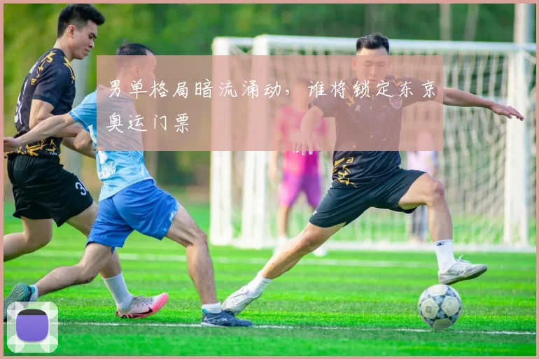男单格局暗流涌动，谁将锁定东京奥运门票