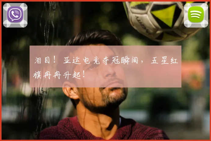 泪目！亚运电竞夺冠瞬间，五星红旗冉冉升起！