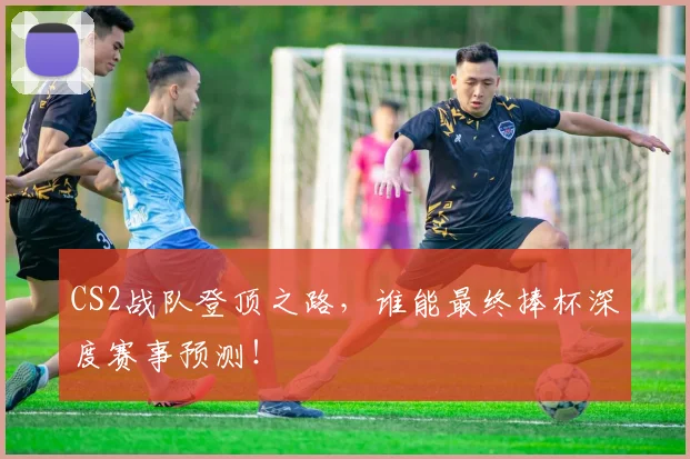CS2战队登顶之路，谁能最终捧杯深度赛事预测！